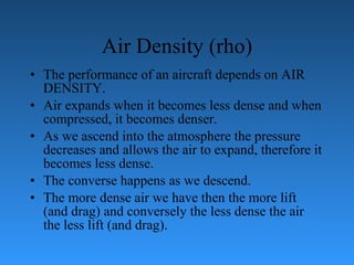 Air Density (rho) The performance of an aircraft depends on AIR DENSITY.  Air expands when   it becomes less dense and when compressed, it becomes denser. As we ascend into   the atmosphere the pressure decreases and allows the air to expand, therefore it   becomes less dense.  The converse happens as we descend.  The more dense air we   have then the more lift (and drag) and conversely the less dense the air the less lift   (and drag). 