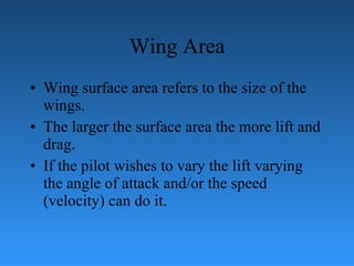 Wing Area Wing surface area refers to the size of the wings.  The larger the surface area   the more lift and d r ag.  If the pilot wishes to vary the lift varying the angle of attack   and/or the speed (velocity) can do it. 