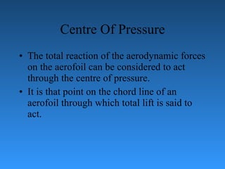 Centre Of Pressure The total reaction of the aerodynamic forces on the aerofoil can be considered   to act through the centre of pressure.  It is that point on the chord line of an aerofoil   through which total lift is said to act. 