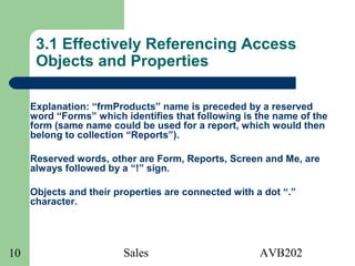 Sales AVB20210
3.1 Effectively Referencing Access
Objects and Properties
Explanation: “frmProducts” name is preceded by a reserved
word “Forms” which identifies that following is the name of the
form (same name could be used for a report, which would then
belong to collection “Reports”).
Reserved words, other are Form, Reports, Screen and Me, are
always followed by a “!” sign.
Objects and their properties are connected with a dot “.”
character.
 
