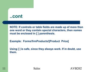 Sales AVB20211
..cont
NOTE: If controls or table fields are made up of more than
one word or they contain special characters, then names
must be enclosed in [ ] parenthesis.
Example: Forms!frmProducts![Product Price]
Using [ ] is safe, since they always work. If in doubt, use
them.
 