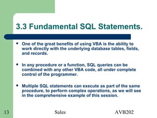 Sales AVB20213
3.3 Fundamental SQL Statements.
 One of the great benefits of using VBA is the ability to
work directly with the underlying database tables, fields,
and records.
 In any procedure or a function, SQL queries can be
combined with any other VBA code, all under complete
control of the programmer.
 Multiple SQL statements can execute as part of the same
procedure, to perform complex operations, as we will see
in the comprehensive example of this session.
 