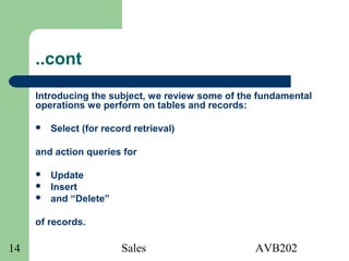 Sales AVB20214
..cont
Introducing the subject, we review some of the fundamental
operations we perform on tables and records:
 Select (for record retrieval)
and action queries for
 Update
 Insert
 and “Delete”
of records.
 