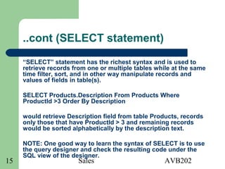 Sales AVB20215
..cont (SELECT statement)
“SELECT” statement has the richest syntax and is used to
retrieve records from one or multiple tables while at the same
time filter, sort, and in other way manipulate records and
values of fields in table(s).
SELECT Products.Description From Products Where
ProductId >3 Order By Description
would retrieve Description field from table Products, records
only those that have ProductId > 3 and remaining records
would be sorted alphabetically by the description text.
NOTE: One good way to learn the syntax of SELECT is to use
the query designer and check the resulting code under the
SQL view of the designer.
 