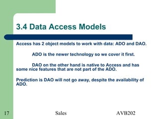 Sales AVB20217
3.4 Data Access Models
Access has 2 object models to work with data: ADO and DAO.
ADO is the newer technology so we cover it first.
DAO on the other hand is native to Access and has
some nice features that are not part of the ADO.
Prediction is DAO will not go away, despite the availability of
ADO.
 