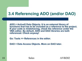 Sales AVB20218
3.4 Referencing ADO (and/or DAO)
ADO = ActiveX Data Objects. It is an external library of
functions that has to be included as a reference to the project.
If your code is misbehaving, check the reference under the
VBA editor. By default, ADO and DAO libraries are both
referenced. Check anyway!
Go: Tools >> References in the editor.
DAO = Data Access Objects. More on DAO later.
 