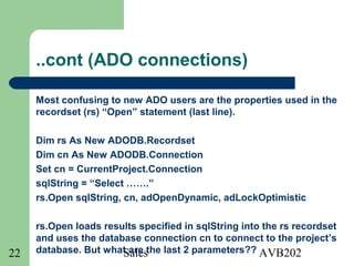 Sales AVB20222
..cont (ADO connections)
Most confusing to new ADO users are the properties used in the
recordset (rs) “Open” statement (last line).
Dim rs As New ADODB.Recordset
Dim cn As New ADODB.Connection
Set cn = CurrentProject.Connection
sqlString = “Select …….”
rs.Open sqlString, cn, adOpenDynamic, adLockOptimistic
rs.Open loads results specified in sqlString into the rs recordset
and uses the database connection cn to connect to the project’s
database. But what are the last 2 parameters??
 