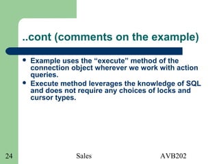 Sales AVB20224
..cont (comments on the example)
 Example uses the “execute” method of the
connection object wherever we work with action
queries.
 Execute method leverages the knowledge of SQL
and does not require any choices of locks and
cursor types.
 