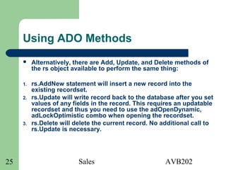 Sales AVB20225
Using ADO Methods
 Alternatively, there are Add, Update, and Delete methods of
the rs object available to perform the same thing:
1. rs.AddNew statement will insert a new record into the
existing recordset.
2. rs.Update will write record back to the database after you set
values of any fields in the record. This requires an updatable
recordset and thus you need to use the adOpenDynamic,
adLockOptimistic combo when opening the recordset.
3. rs.Delete will delete the current record. No additional call to
rs.Update is necessary.
 