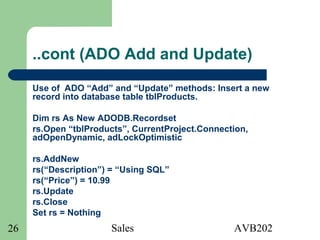 Sales AVB20226
..cont (ADO Add and Update)
Use of ADO “Add” and “Update” methods: Insert a new
record into database table tblProducts.
Dim rs As New ADODB.Recordset
rs.Open “tblProducts”, CurrentProject.Connection,
adOpenDynamic, adLockOptimistic
rs.AddNew
rs(“Description”) = “Using SQL”
rs(“Price”) = 10.99
rs.Update
rs.Close
Set rs = Nothing
 