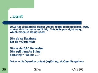 Sales AVB20230
..cont
DAO has a database object which needs to be declared. ADO
makes this instance implicitly. This tells you right away,
which model is being used.
Dim db As Database
Set db = CurrentDb
Dim rs As DAO.Recordset
Dim sqlString As String
sqlString = “Select ….”
Set rs = db.OpenRecordset (sqlString, dbOpenSnapshot)
 