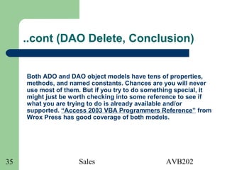 Sales AVB20235
..cont (DAO Delete, Conclusion)
Both ADO and DAO object models have tens of properties,
methods, and named constants. Chances are you will never
use most of them. But if you try to do something special, it
might just be worth checking into some reference to see if
what you are trying to do is already available and/or
supported. “Access 2003 VBA Programmers Reference” from
Wrox Press has good coverage of both models.
 