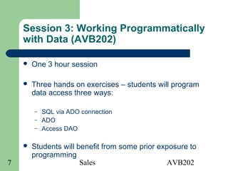 Sales AVB2027
Session 3: Working Programmatically
with Data (AVB202)
 One 3 hour session
 Three hands on exercises – students will program
data access three ways:
– SQL via ADO connection
– ADO
– Access DAO
 Students will benefit from some prior exposure to
programming
 