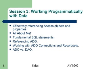 Sales AVB2028
Session 3: Working Programmatically
with Data
 Effectively referencing Access objects and
properties.
 All About Me!
 Fundamental SQL statements.
 Referencing ADO.
 Working with ADO Connections and Recordsets.
 ADO vs. DAO.
 