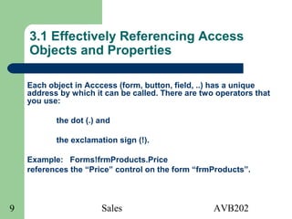 Sales AVB2029
3.1 Effectively Referencing Access
Objects and Properties
Each object in Acccess (form, button, field, ..) has a unique
address by which it can be called. There are two operators that
you use:
the dot (.) and
the exclamation sign (!).
Example: Forms!frmProducts.Price
references the “Price” control on the form “frmProducts”.
 