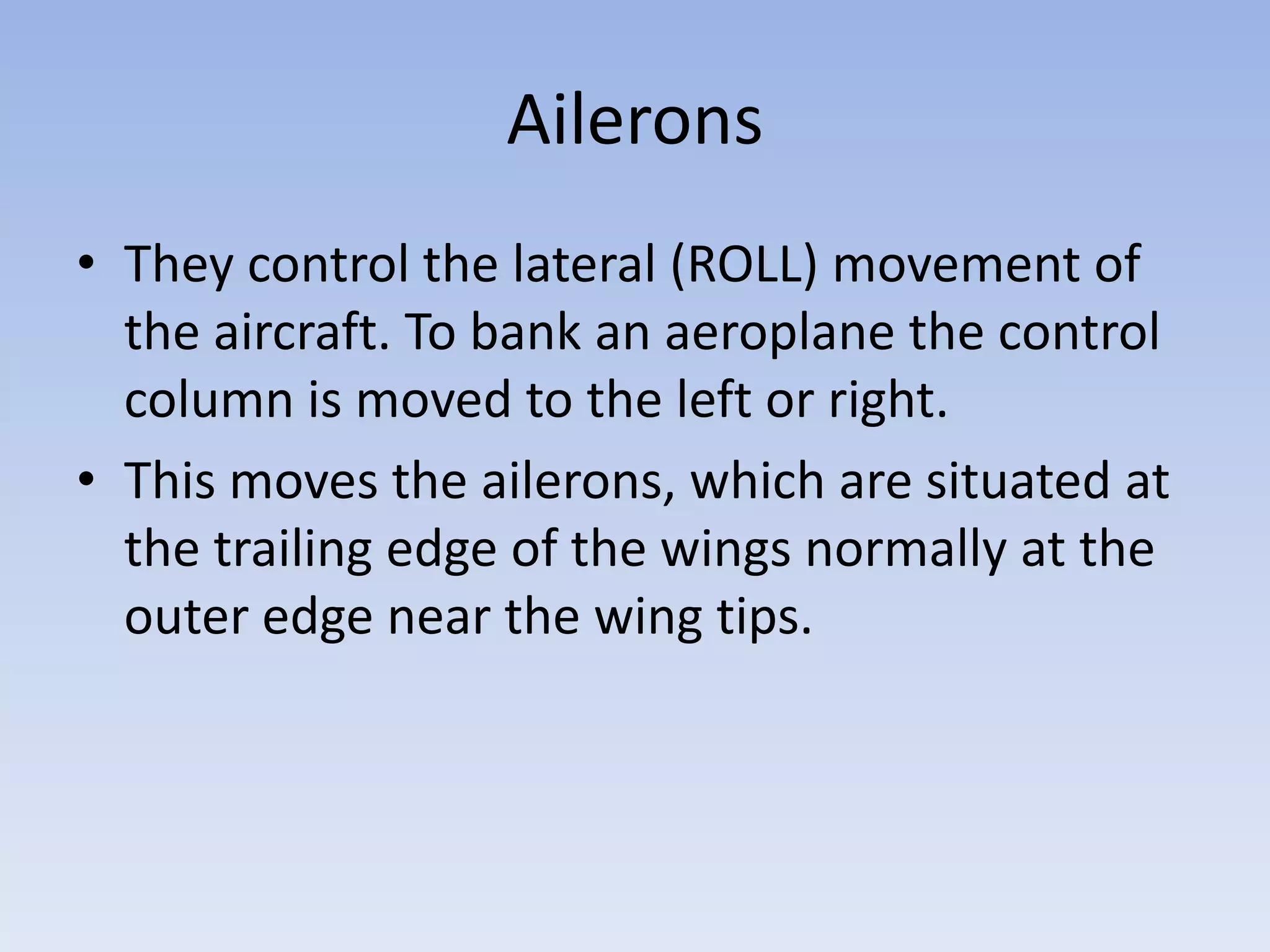 AileronsThey control the lateral (ROLL) movement of the aircraft. To bank an aeroplanethe control column is moved to the left or right.This moves the ailerons, which are situated at the trailing edge of the wings normally at the outer edge near the wing tips.