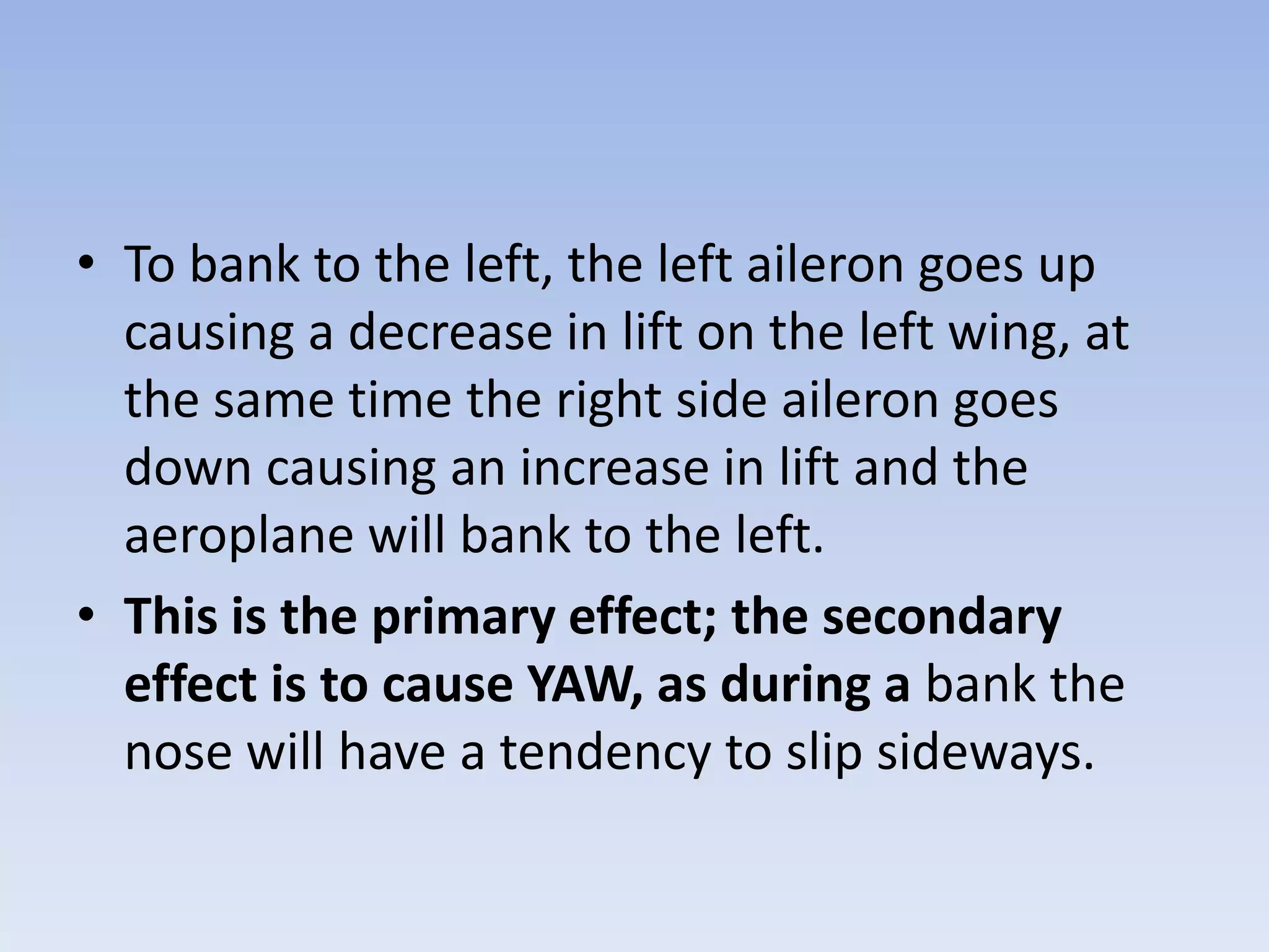 To bank to the left, the left aileron goes up causing a decrease in lift on the left wing, at the same time the right side aileron goes down causing an increase in lift and the aeroplane will bank to the left.This is the primary effect; the secondary effect is to cause YAW, as during a bank the nose will have a tendency to slip sideways.