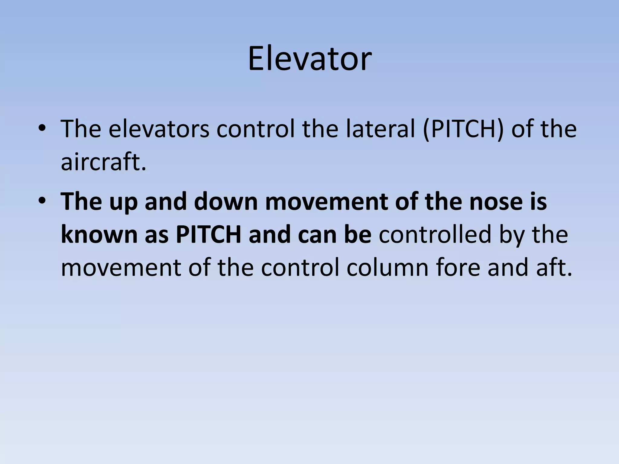 ElevatorThe elevators control the lateral (PITCH) of the aircraft.The up and down movement of the nose is known as PITCH and can be controlled by the movement of the control column fore and aft.