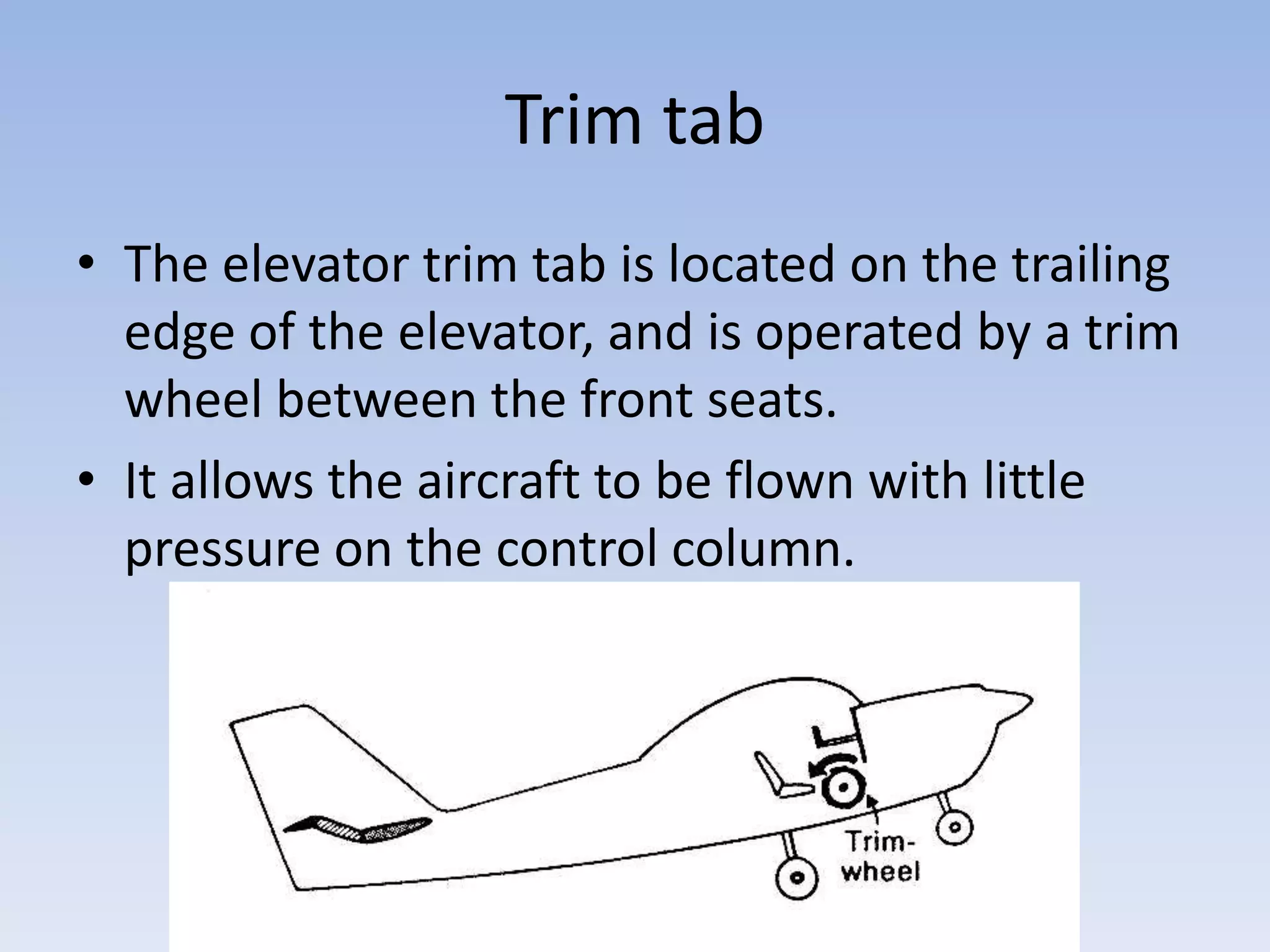Trim tabThe elevator trim tab is located on the trailing edge of the elevator, and is operated by a trim wheel between the front seats. It allows the aircraft to be flown with little pressure on the control column.