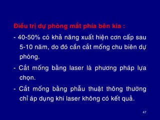 Ñieàu trò döï phoøng maét phía beân kia :
- 40-50% coù khaû naêng xuaát hieän côn caáp sau
5-10 naêm, do ñoù caàn caét moáng chu bieân döï
phoøng.
- Caét moáng baèng laser laø phöông phaùp löïa
choïn.
- Caét moáng baèng phaãu thuaät thoâng thöôøng
chæ aùp duïng khi laser khoâng coù keát quaû.
47
 
