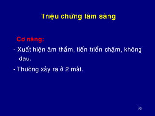 53
Trieäu chöùng laâm saøng
Cô naêng:
- Xuaát hieän aâm thaàm, tieán trieån chaäm, khoâng
ñau.
- Thöôøng xaûy ra ôû 2 maét.
 