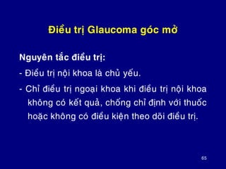 65
Ñieàu trò Glaucoma goùc môû
Nguyeân taéc ñieàu trò:
- Ñieàu trò noäi khoa laø chuû yeáu.
- Chæ ñieàu trò ngoaïi khoa khi ñieàu trò noäi khoa
khoâng coù keát quaû, choáng chæ ñònh vôùi thuoác
hoaëc khoâng coù ñieàu kieän theo doõi ñieàu trò.
 