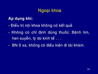 69
Ngoaïi khoa
Aùp duïng khi:
- Ñieàu trò noäi khoa khoâng coù keát quaû
- Khoâng coù chæ ñònh duøng thuoác: Beänh tim,
hen suyeãn, lyù do kinh teá . . .
- BN ôû xa, khoâng coù ñieàu kieän ñi taùi khaùm.
 