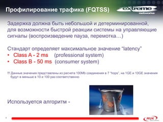 Профилирование трафика (FQTSS)

    Задержка должна быть небольшой и детерминированной,
    для возможности быстрой реакции системы на управляющие
    сигналы (воспроизведение пауза, перемотка…)

    Стандарт определяет максимальное значение “latency”
    • Class A - 2 ms (professional system)
    • Class B - 50 ms (consumer system)
    !!! Данные значения представлены из расчета 100Mb соединения в 7 “hops”, на 1GE и 10GE значения
        будут в меньше в 10 и 100 раз соответственно




    Используется алгоритм -

6
 