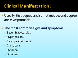  Usually first degree and sometimes second degree
are asymptomatic .
 The most common signs and symptoms :
 Sever Bradycardia .
 Hypotension .
 Syncope ( fainting ) .
 Chest pain .
 Dyspnea .
 Dizziness .
 