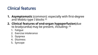 Clinical features
1. Asymptomatic (common): especially with first-degree
and Mobitz type I blocks [2]
2. Clinical features of end-organ hypoperfusion(due
to bradycardia) may be present, including: [9]
1. Fatigue
2. Exercise intolerance
3. Dyspnea
4. Dizziness
5. Syncope
 