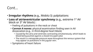 Cont…
• Irregular rhythms (e.g., Mobitz I): palpitations
• Loss of atrioventricular synchrony (e.g., extreme 1° AV
block or 3° AV block) :
• Feeling of pulsations in the neck or chest
• Cannon A waves: physical examination finding seen in AV
dissociation (e.g., in third-degree heart block)
• Caused by the atria and ventricles contracting simultaneously, which leads to
blood being pushed against a closed tricuspid valve
• The result is a retrograde pressure wave throughout the venous system that
may appear as pulsations in the jugular vein.
• Symptoms of heart failure
 
