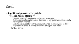 Cont…
• Significant pauses of asystole
• Stokes-Adams attacks [10]
• Sudden losses of consciousness that may occur with
brief prodromal symptoms, e.g., dizziness, or without any warning, usually
lasting a few seconds
• Attacks are caused by ventricular asystole, most commonly due to third-
degree heart block, especially idiopathic paroxysmal AV block.
• Cardiac arrest
 