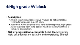 4:High-grade AV block
• Description
• A block in which 2 consecutive P waves do not generate a
≥
ventricular response, e.g., 3:1 block
• As some P waves do generate a ventricular response, high-grade
AV block differs from third-degree heart block in which there is
complete dissociation.
• Risk of progression to complete heart block: typically
high, but depends on duration and reversibility of block
 