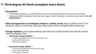 Third-degree AV block (complete heart block)
•
• Description
• Third-degree AV block is a complete block with no conduction between the atria and ventricles.
• P waves and QRS complexes have their own regular rhythm but bear no relationship to each other (AV
dissociation).
• Risk of progression to cardiogenic shock or cardiac arrest: High; Sudden onset 3° AV
blockcan result in ventricular asystole, which lasts until an escape rhythm takes over.
• Escape rhythms: can be generated by sites that are usually located near the AV node or
near the bundle of His.
• Ventricular escape rhythm [11]
• A rhythm generated at the level of the bundle of His
• Heart rate 20–40/minute
• Wide QRS complexes
• Junctional escape rhythm [11]
• A rhythm generated at the level of the AV node
• Heart rate 40–60/minute
• Narrow QRS complexes
 