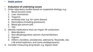• Stable patient
• Evaluation of underlying causes
1. Order laboratory studies based on suspected etiology, e.g.:
1. Renal function tests
2. Liver chemistries
3. Troponin
4. Antibody titer, e.g. for Lyme disease
5. Electrolytes (including potassium)
6. Blood gas (serum pH)
7. TSH
2. Identify medications that can impair AV conduction.
1. Beta-blockers
2. Non-dihydropyridine calcium channel blockers
3. Digoxin
4. Others: clonidine, amiodarone, adenosine, flecainide, clas
s IB antiarrhythmics, and some antidepressants.
3. Consider measuring drug levels: e.g. digoxin level
 