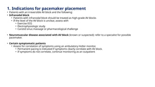 1. Indications for pacemaker placement
• Patients with an irreversible AV block and the following:
• Infranodal block
• Patients with infranodal block should be treated as high-grade AV blocks
• If the level of the AV block is unclear, assess with
• Exercise ECG
• Electrophysiologic study
• Carotid sinus massage or pharmacological challenge
• Neuromuscular disease associated with AV block (known or suspected): refer to a specialist for possible
pacemaker.
• Certain symptomatic patients
• Assess for correlation of symptoms using an ambulatory Holter monitor.
• Permanent pacing is indicated if symptoms clearly correlate with AV block.
• If symptoms do not correlate, continue monitoring as an outpatient
 