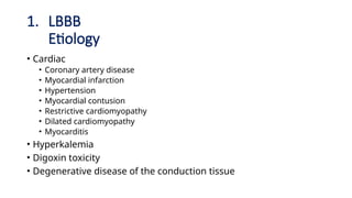 1. LBBB
Etiology
• Cardiac
• Coronary artery disease
• Myocardial infarction
• Hypertension
• Myocardial contusion
• Restrictive cardiomyopathy
• Dilated cardiomyopathy
• Myocarditis
• Hyperkalemia
• Digoxin toxicity
• Degenerative disease of the conduction tissue
 