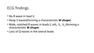 ECG findings
• No R wave in lead V1
• Deep S waves(forming a characteristic W shape)
• Wide, notched R waves in leads I, aVL, V5, V6 (forming a
characteristic M shape)
• Loss of Q waves in the lateral leads
 