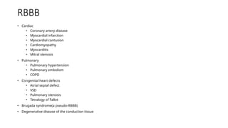 RBBB
• Cardiac
• Coronary artery disease
• Myocardial infarction
• Myocardial contusion
• Cardiomyopathy
• Myocarditis
• Mitral stenosis
• Pulmonary
• Pulmonary hypertension
• Pulmonary embolism
• COPD
• Congenital heart defects
• Atrial septal defect
• VSD
• Pulmonary stenosis
• Tetralogy of Fallot
• Brugada syndrome(a pseudo-RBBB)
• Degenerative disease of the conduction tissue
 