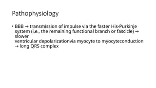 Pathophysiology
• BBB transmission of impulse via the faster His-Purkinje
→
system (i.e., the remaining functional branch or fascicle) →
slower
ventricular depolarizationvia myocyte to myocyteconduction
long QRS complex
→
 