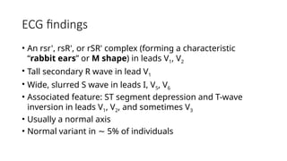 ECG findings
• An rsr', rsR', or rSR' complex (forming a characteristic
“rabbit ears” or M shape) in leads V1, V2
• Tall secondary R wave in lead V1
• Wide, slurred S wave in leads I, V5, V6
• Associated feature: ST segment depression and T-wave
inversion in leads V1, V2, and sometimes V3
• Usually a normal axis
• Normal variant in 5% of individuals
∼
 