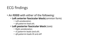 ECG findings
• An RBBB with either of the following:
• Left anterior fascicular block(common form)
• Left axisdeviation
• qR patternin lead aVL
• Left posterior fascicular block (rare)
• Right axisdeviation
• rS patternin leads Iand aVL
• qR patternin leads III and aVF
 