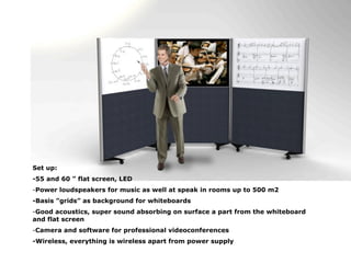 Set up:
-55 and 60 ” flat screen, LED
-Power loudspeakers for music as well at speak in rooms up to 500 m2
-Basis ”grids” as background for whiteboards
-Good acoustics, super sound absorbing on surface a part from the whiteboard
and flat screen
-Camera and software for professional videoconferences
-Wireless, everything is wireless apart from power supply
 