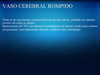 VASO CEREBRAL ROMPIDO Trata-se de uma doença característica de pessoas idosas, podendo no entanto, ocorrer em todas as idades;  Representam até 70% das doenças neurológicas em idosos, sendo mais comum em pacientes com hipertensão arterial e diabetes mal controladas.   