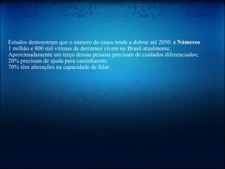   Estudos demonstram que o número de casos tende a dobrar até 2050.  s Números   1 milhão e 800 mil vítimas de derrames vivem no Brasil atualmente;  Aproximadamente um terço dessas pessoas precisam de cuidados diferenciados;  20% precisam de ajuda para caminharem;  70% têm alterações na capacidade de falar.  