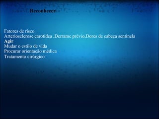               Reconhecer   Fatores de risco  Arteriosclerose carotídea ,Derrame prévio,Dores de cabeça sentinela  Agir   Mudar o estilo de vida  Procurar orientação médica  Tratamento cirúrgico    