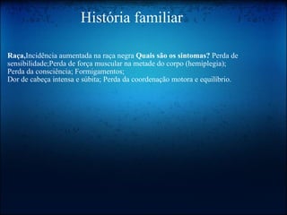                     História familiar Raça, Incidência aumentada na raça negra  Quais são os sintomas?  Perda de sensibilidade;Perda de força muscular na metade do corpo (hemiplegia); Perda da consciência; Formigamentos;  Dor de cabeça intensa e súbita; Perda da coordenação motora e equilíbrio.  