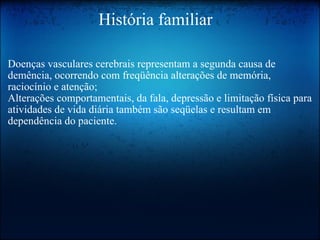                       História familiar Doenças vasculares cerebrais representam a segunda causa de demência, ocorrendo com freqüência alterações de memória, raciocínio e atenção;  Alterações comportamentais, da fala, depressão e limitação física para atividades de vida diária também são seqüelas e resultam em dependência do paciente.   