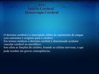 AVC Infarto Cerebral   Hemorragia Cerebral O derrame cerebral é a interrupção súbita do suprimento de sangue com nutrientes e oxigênio para o cérebro;  Em termos médicos o derrame cerebral é denominado acidente vascular cerebral ou encefálico;  Isso afeta as funções do cérebro, lesando as células nervosas, o que pode resultar em graves conseqüências.   