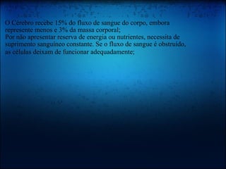   O Cérebro recebe 15% do fluxo de sangue do corpo, embora represente menos e 3% da massa corporal; Por não apresentar reserva de energia ou nutrientes, necessita de suprimento sanguíneo constante. Se o fluxo de sangue é obstruído, as células deixam de funcionar adequadamente;   